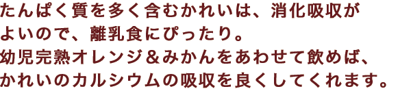 たんぱく質を多く含むかれいは、消化吸収がよいので、離乳食にぴったり。幼児完熟オレンジ＆みかんをあわせて飲めば、かれいのカルシウムの吸収を良くしてくれます。