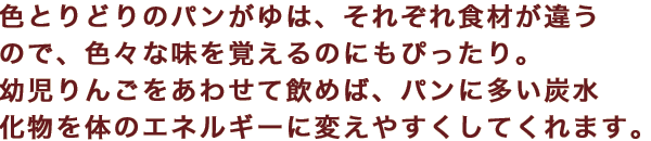 色とりどりのパンがゆは、それぞれ食材が違うので、色々な味を覚えるのにもぴったり。幼児りんごをあわせて飲めば、パンに多い炭水化物を体のエネルギーに変えやすくしてくれます。