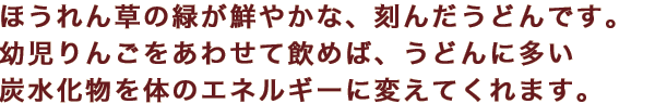 ほうれん草の緑が鮮やかな、刻んだうどんです。幼児りんごをあわせて飲めば、うどんに多い炭水化物を体のエネルギーに変えてくれます。