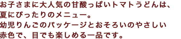 お子さまに大人気の甘酸っぱいトマトうどんは、夏にぴったりのメニュー。幼児りんごのパッケージとおそろいのやさしい赤色で、目でも楽しめる一品です。