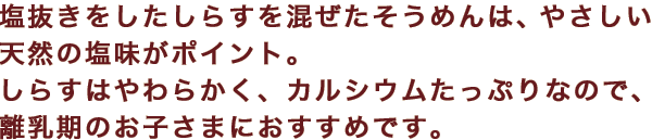 塩抜きをしたしらすを混ぜたそうめんは、やさしい天然の塩味がポイント。しらすはやわらかく、カルシウムたっぷりなので、離乳期のお子さまにおすすめです。