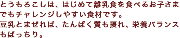 とうもろこしは、はじめて離乳食を食べるお子さまでもチャレンジしやすい食材です。豆乳とまぜれば、たんぱく質も摂れ、栄養バランスもばっちり。