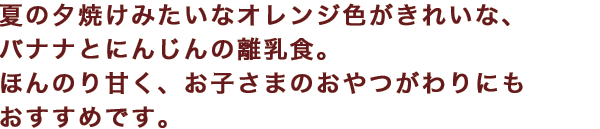 夏の夕焼けみたいなオレンジ色がきれいな、バナナとにんじんの離乳食。ほんのり甘く、お子さまのおやつがわりにもおすすめです。