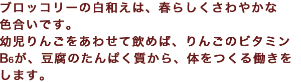 ブロッコリーの白和えは、春らしくさわやかな色合いです。幼児りんごをあわせて飲めば、りんごのビタミンB6が、豆腐のたんぱく質から、体をつくる働きをします。