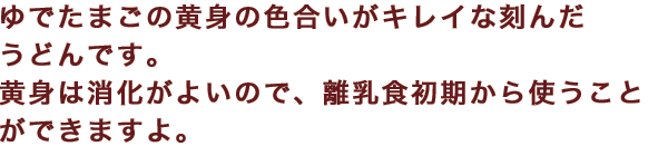 ゆでたまごの黄身の色合いがキレイな刻んだうどんです。黄身は消化がよいので、離乳食初期から使うことができますよ。