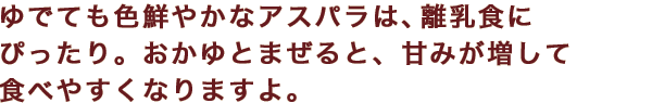 ゆでても色鮮やかなアスパラは、離乳食にぴったり。おかゆとまぜると、甘みが増して食べやすくなりますよ。