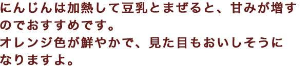 にんじんは加熱して豆乳とまぜると、甘みが増すのでおすすめです。オレンジ色が鮮やかで、見た目もおいしそうになりますよ。
