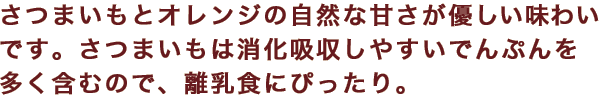 さつまいもとオレンジの自然な甘さが優しい味わいです。さつまいもは消化吸収しやすいでんぷんを多く含むので、離乳食にぴったり。