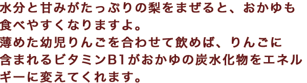 水分と甘みがたっぷりの梨をまぜると、おかゆも食べやすくなりますよ。薄めた幼児りんごを合わせて飲めば、りんごに含まれるビタミンB1がおかゆの炭水化物をエネルギーに変えてくれます。