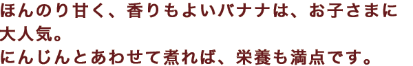 ほんのり甘く、香りもよいバナナは、お子さまに大人気。にんじんとあわせて煮れば、栄養も満点です。