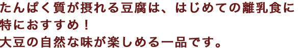 たんぱく質が摂れる豆腐は、はじめての離乳食に特におすすめ！大豆の自然な味が楽しめる一品です。