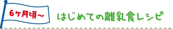6ヶ月頃～ はじめての離乳食レシピ