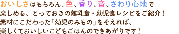 おいしさはもちろん、色、香り、音、さわり心地で楽しめる、とっておきの離乳食・幼児食レシピをご紹介！