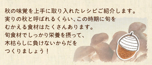 秋の味覚を上手に取り入れたレシピをご紹介します。実りの秋と呼ばれるくらい、この時期に旬をむかえる食材はたくさんあります。旬食材でしっかり栄養を摂って、木枯らしに負けないからだをつくりましょう！