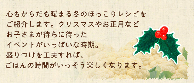 心もからだも暖まる冬のほっこりレシピをご紹介します。クリスマスやお正月などをお子さまが待ちに待ったイベントがいっぱいな時期。盛りつけを工夫すれば、ごはんの時間がいっそう楽しくなります。